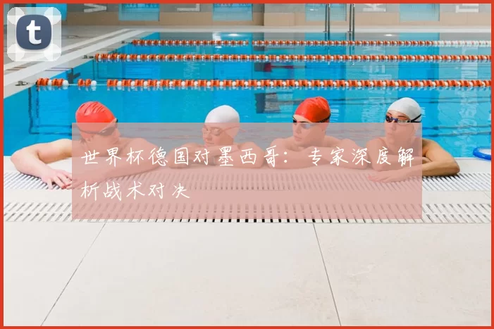 世界杯德国对墨西哥：专家深度解析战术对决