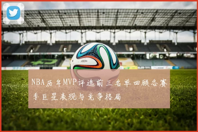 NBA历年MVP评选前三名单回顾各赛季巨星表现与竞争格局