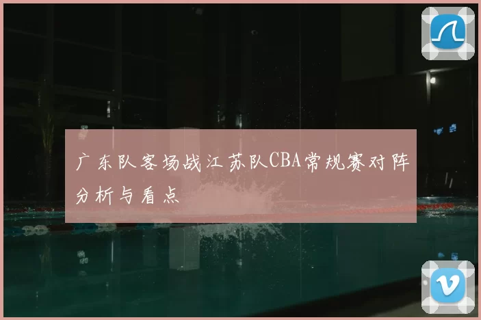 广东队客场战江苏队CBA常规赛对阵分析与看点