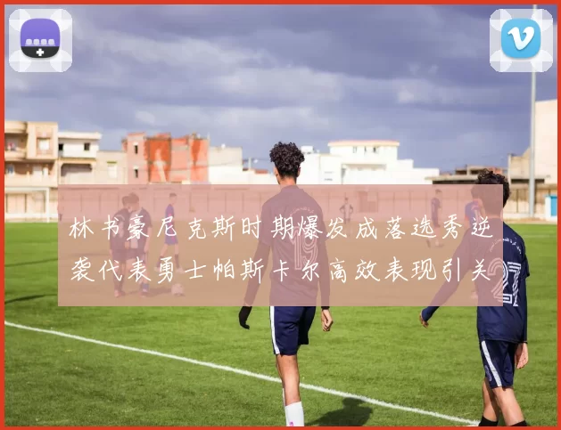林书豪尼克斯时期爆发成落选秀逆袭代表勇士帕斯卡尔高效表现引关注