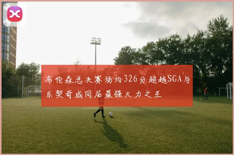 布伦森总决赛场均326分超越SGA与东契奇成同届最强火力之王