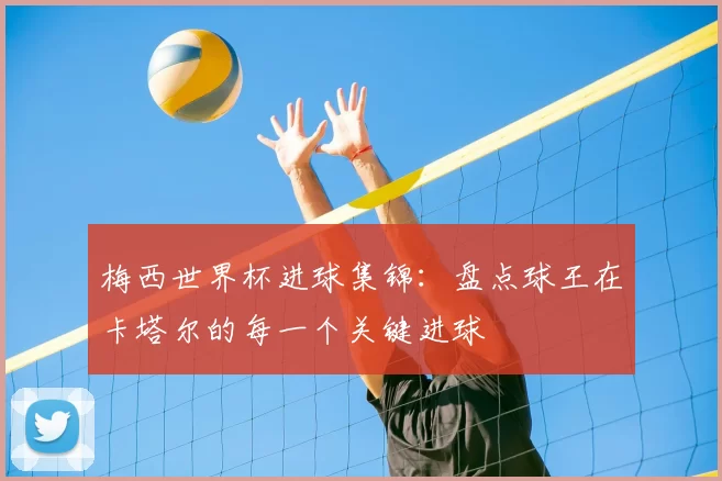 梅西世界杯进球集锦：盘点球王在卡塔尔的每一个关键进球