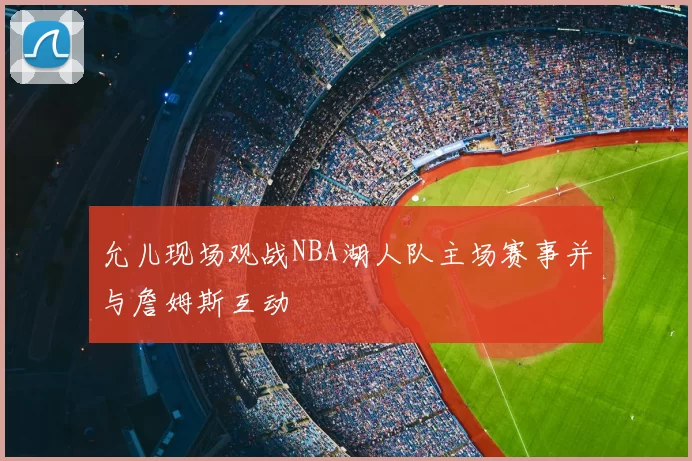 允儿现场观战NBA湖人队主场赛事并与詹姆斯互动