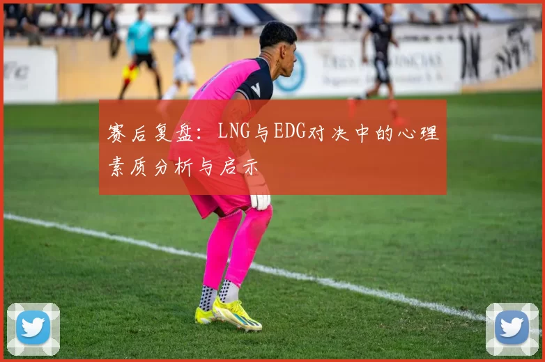 赛后复盘：LNG与EDG对决中的心理素质分析与启示