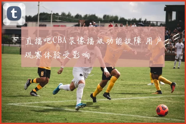 直播吧CBA录像播放功能故障 用户观赛体验受影响