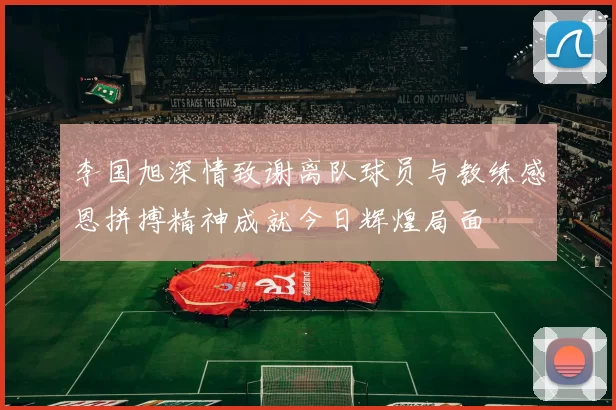 李国旭深情致谢离队球员与教练感恩拼搏精神成就今日辉煌局面