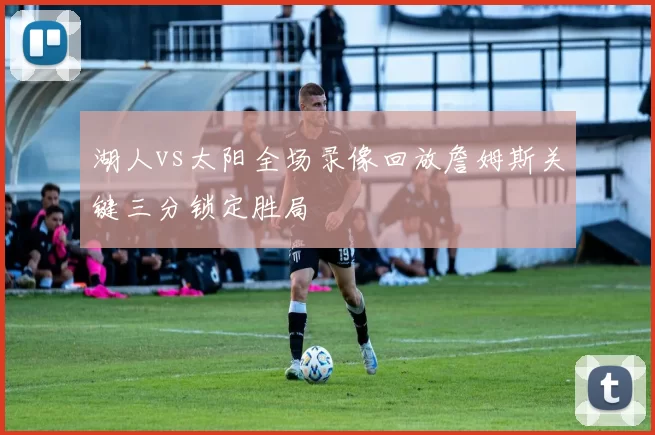 湖人vs太阳全场录像回放詹姆斯关键三分锁定胜局