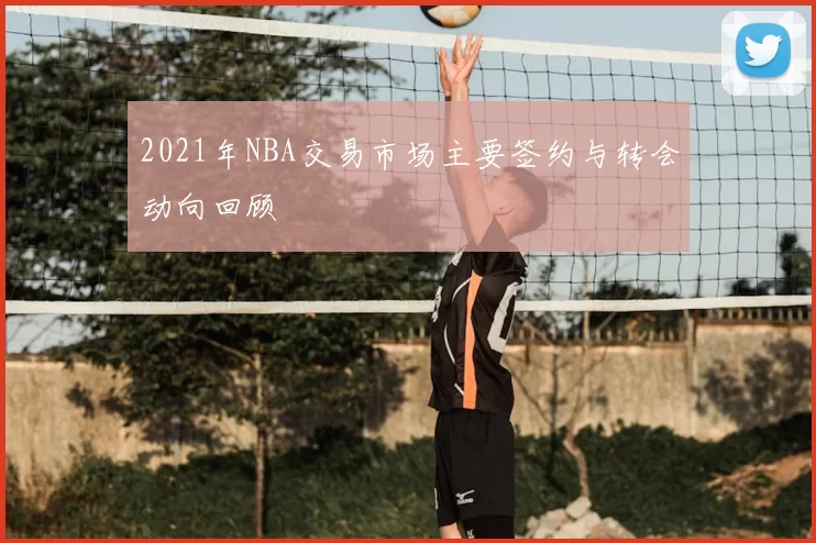 2021年NBA交易市场主要签约与转会动向回顾