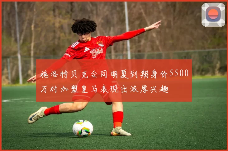 施洛特贝克合同明夏到期身价5500万对加盟皇马表现出浓厚兴趣