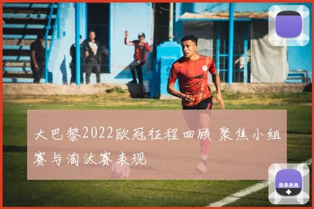 大巴黎2022欧冠征程回顾 聚焦小组赛与淘汰赛表现