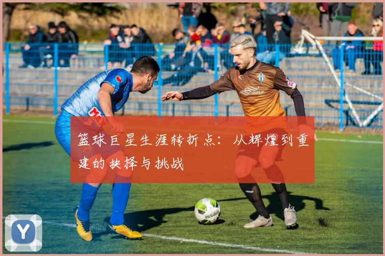 篮球巨星生涯转折点：从辉煌到重建的抉择与挑战