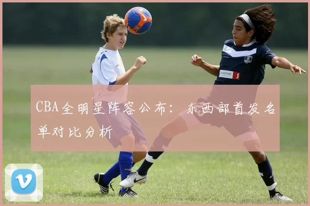 CBA全明星阵容公布：东西部首发名单对比分析