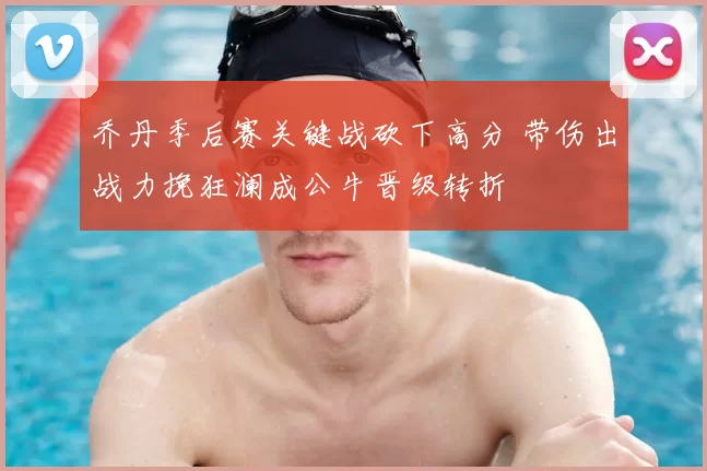 乔丹季后赛关键战砍下高分 带伤出战力挽狂澜成公牛晋级转折