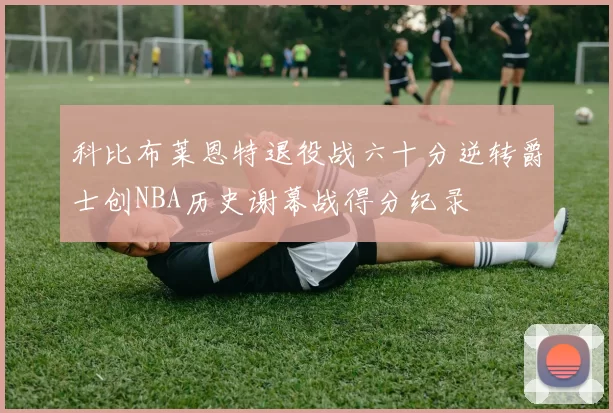 科比布莱恩特退役战六十分逆转爵士创NBA历史谢幕战得分纪录