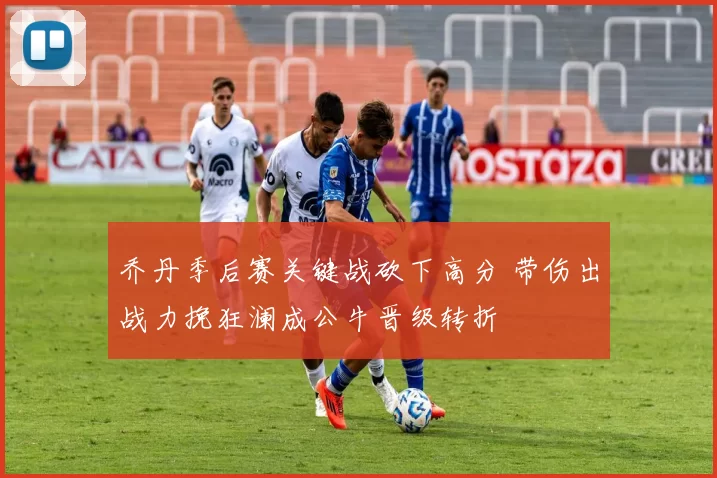 乔丹季后赛关键战砍下高分 带伤出战力挽狂澜成公牛晋级转折