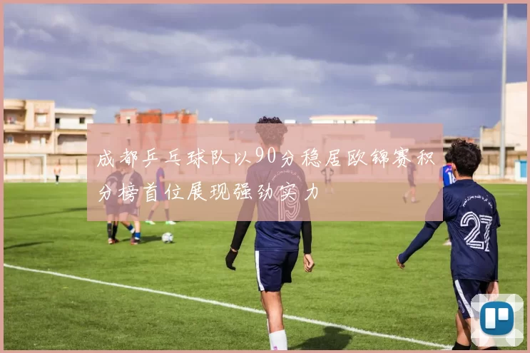 成都乒乓球队以90分稳居欧锦赛积分榜首位展现强劲实力