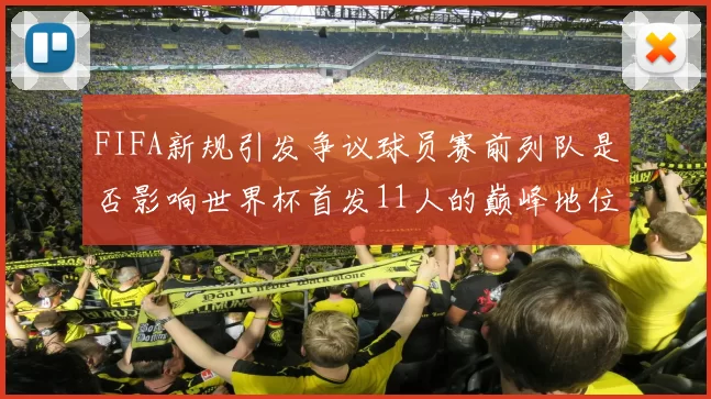 FIFA新规引发争议球员赛前列队是否影响世界杯首发11人的巅峰地位