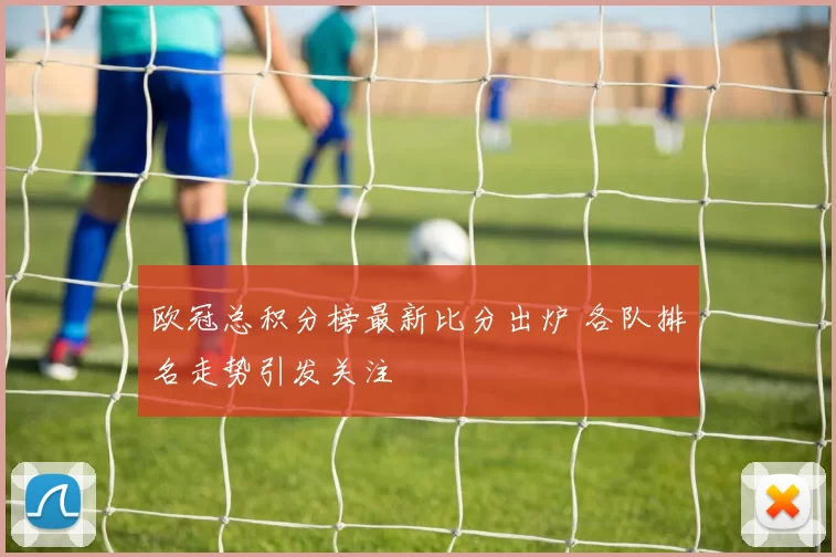 欧冠总积分榜最新比分出炉 各队排名走势引发关注
