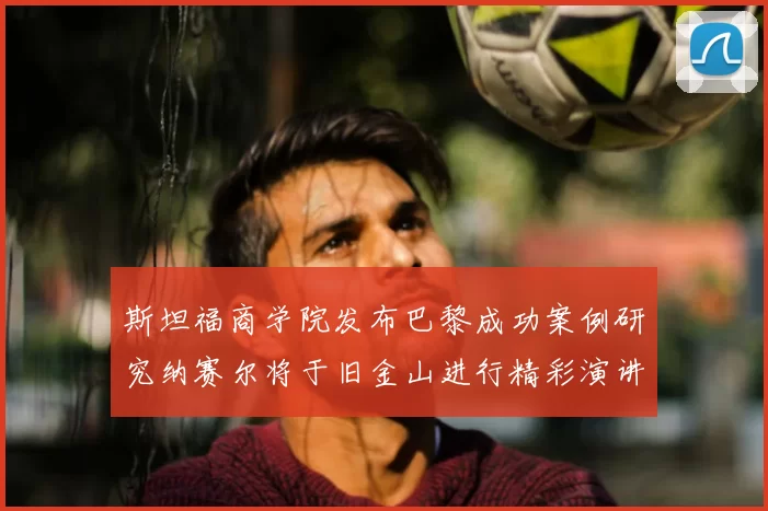 斯坦福商学院发布巴黎成功案例研究纳赛尔将于旧金山进行精彩演讲
