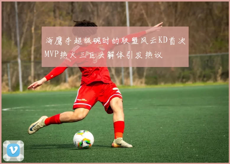 海鹰夺超级碗时的联盟风云KD首次MVP热火三巨头解体引发热议