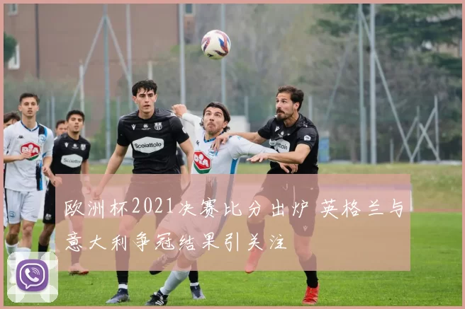 欧洲杯2021决赛比分出炉 英格兰与意大利争冠结果引关注