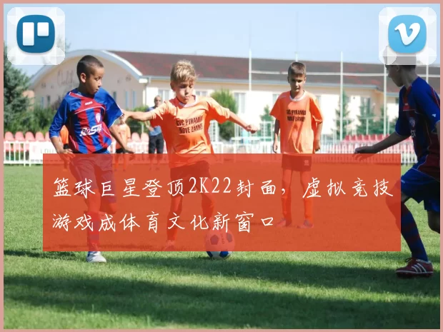 篮球巨星登顶2K22封面，虚拟竞技游戏成体育文化新窗口