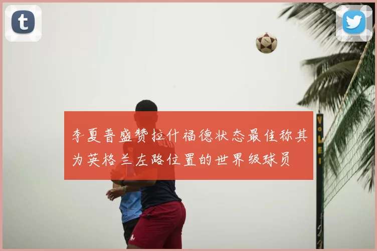 李夏普盛赞拉什福德状态最佳称其为英格兰左路位置的世界级球员