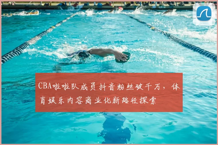 CBA啦啦队成员抖音粉丝破千万，体育娱乐内容商业化新路径探索