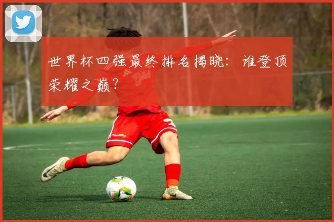 世界杯四强最终排名揭晓：谁登顶荣耀之巅？