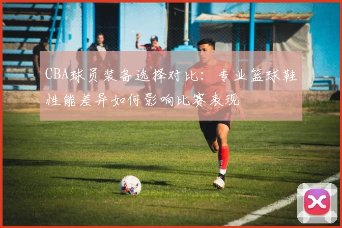 CBA球员装备选择对比：专业篮球鞋性能差异如何影响比赛表现