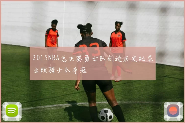 2015NBA总决赛勇士队创造历史纪录击败骑士队夺冠