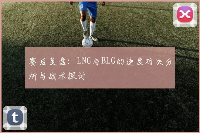赛后复盘：LNG与BLG的速度对决分析与战术探讨