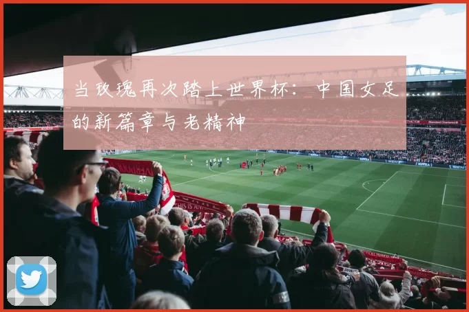 当玫瑰再次踏上世界杯：中国女足的新篇章与老精神