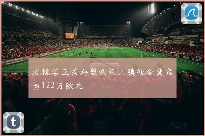 方镜淇正式加盟武汉三镇转会费定为122万欧元