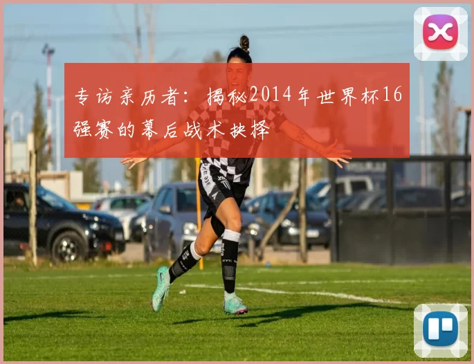 专访亲历者：揭秘2014年世界杯16强赛的幕后战术抉择