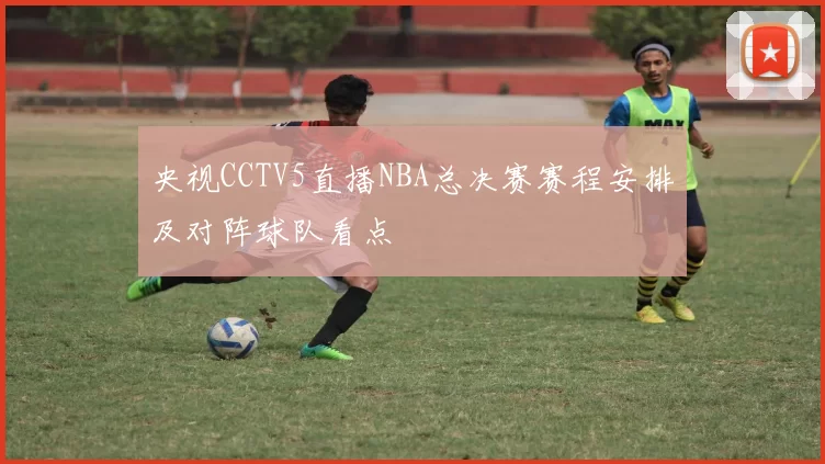 央视CCTV5直播NBA总决赛赛程安排及对阵球队看点
