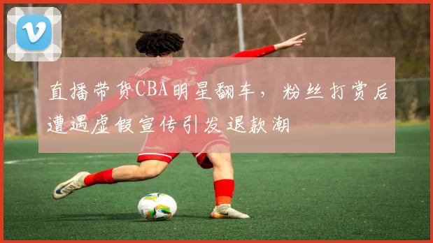 直播带货CBA明星翻车,粉丝打赏后遭遇虚假宣传引发退款潮
