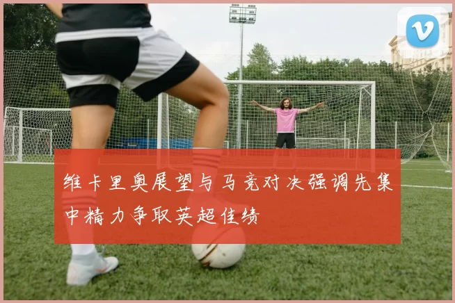 维卡里奥展望与马竞对决强调先集中精力争取英超佳绩