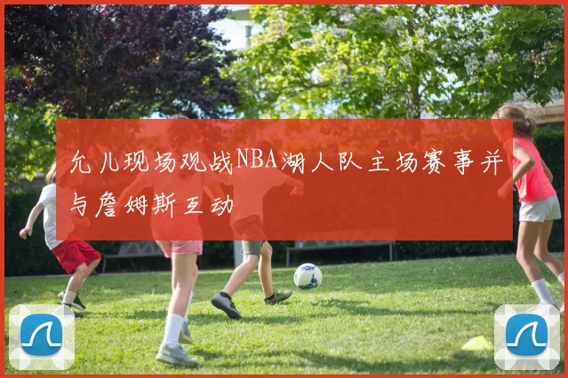 允儿现场观战NBA湖人队主场赛事并与詹姆斯互动