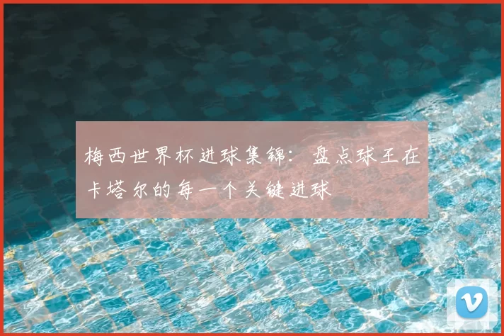 梅西世界杯进球集锦：盘点球王在卡塔尔的每一个关键进球