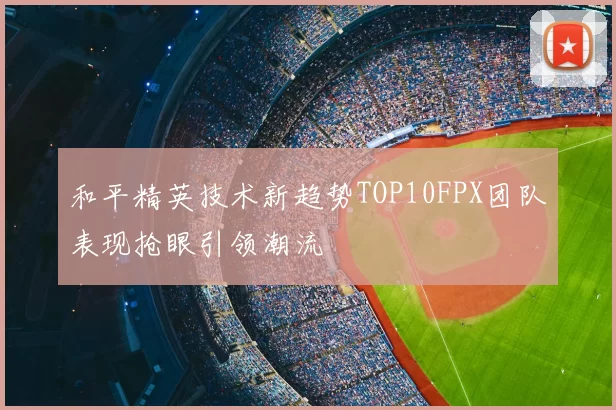 和平精英技术新趋势TOP10FPX团队表现抢眼引领潮流