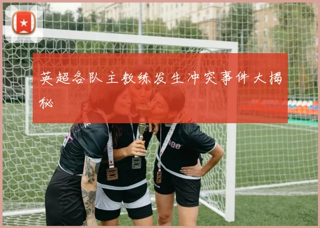 英超各队主教练发生冲突事件大揭秘