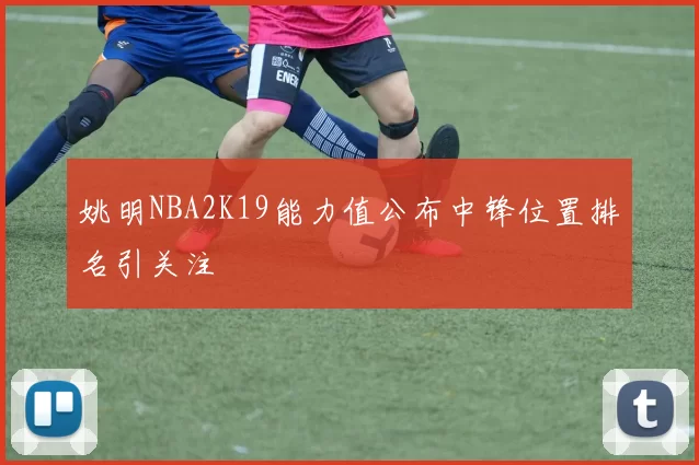 姚明NBA2K19能力值公布中锋位置排名引关注