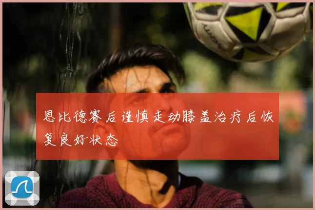 恩比德赛后谨慎走动膝盖治疗后恢复良好状态
