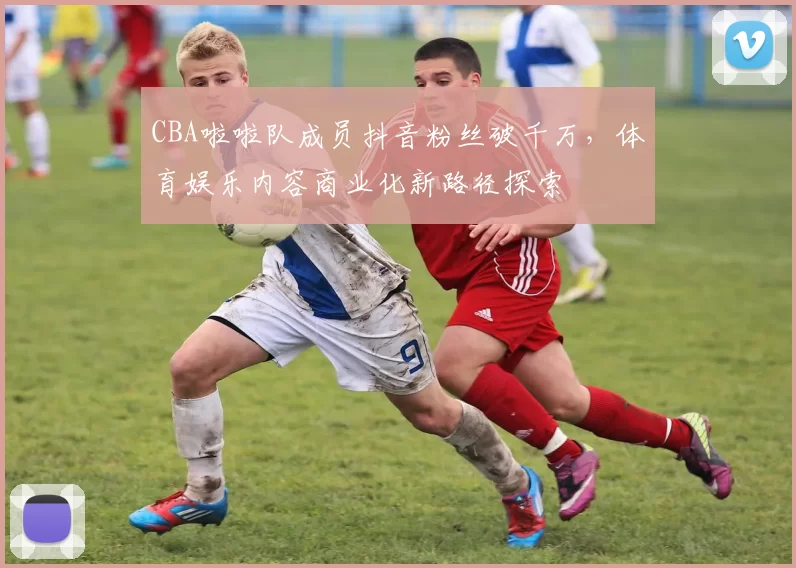 CBA啦啦队成员抖音粉丝破千万，体育娱乐内容商业化新路径探索