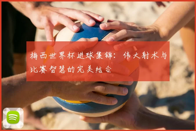梅西世界杯进球集锦：伟大射术与比赛智慧的完美结合
