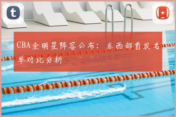 CBA全明星阵容公布：东西部首发名单对比分析