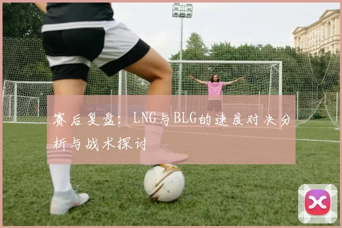 赛后复盘：LNG与BLG的速度对决分析与战术探讨