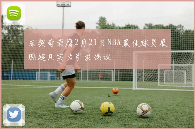 东契奇荣膺2月21日NBA最佳球员展现超凡实力引发热议