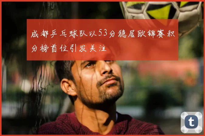 成都乒乓球队以53分稳居欧锦赛积分榜首位引发关注